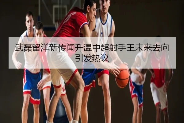 武磊留洋新传闻升温中超射手王未来去向引发热议
