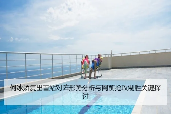 何冰娇复出首站对阵形势分析与网前抢攻制胜关键探讨