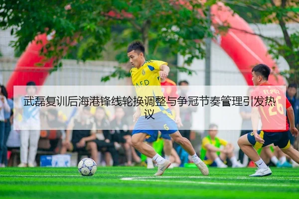 武磊复训后海港锋线轮换调整与争冠节奏管理引发热议