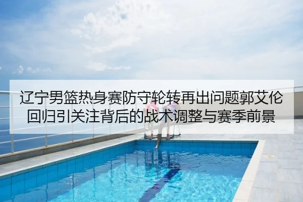 辽宁男篮热身赛防守轮转再出问题郭艾伦回归引关注背后的战术调整与赛季前景