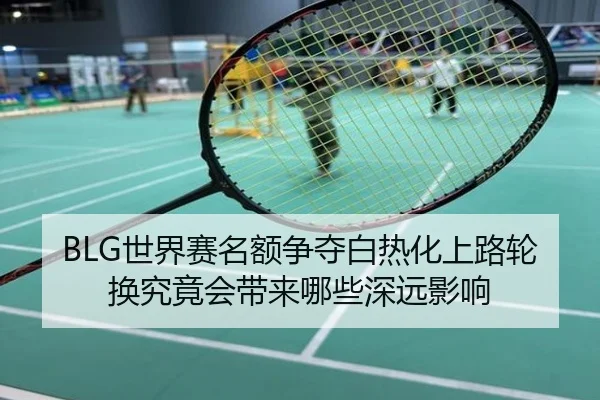 BLG世界赛名额争夺白热化上路轮换究竟会带来哪些深远影响